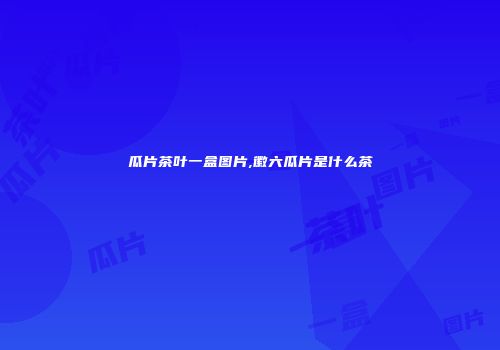 瓜片茶叶一盒图片,徽六瓜片是什么茶