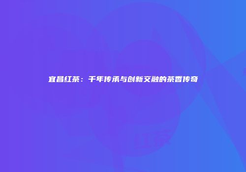 宜昌红茶：千年传承与创新交融的茶香传奇