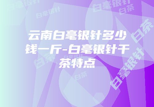 云南白毫银针多少钱一斤-白毫银针干茶特点