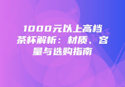 1000元以上高档茶杯解析：材质、容量与选购指南