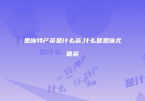 恩施特产茶是什么茶,什么是恩施尤鲁茶