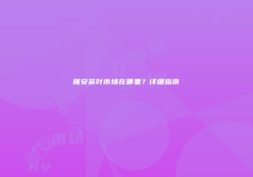 雅安茶叶市场在哪里？详细指南