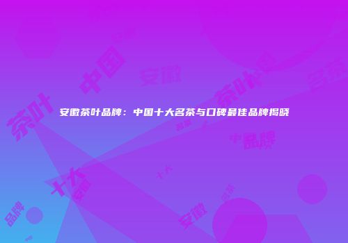 安徽茶叶品牌：中国十大名茶与口碑最佳品牌揭晓