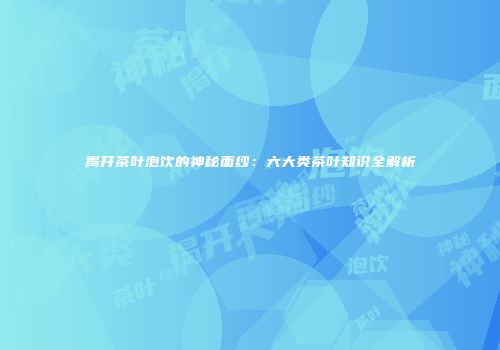 揭开茶叶泡饮的神秘面纱：六大类茶叶知识全解析
