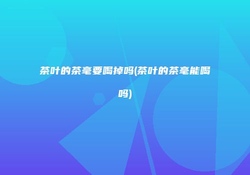 茶叶的茶毫要喝掉吗(茶叶的茶毫能喝吗)