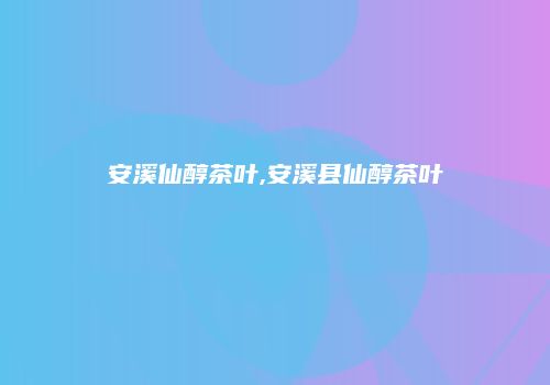 安溪仙醇茶叶,安溪县仙醇茶叶