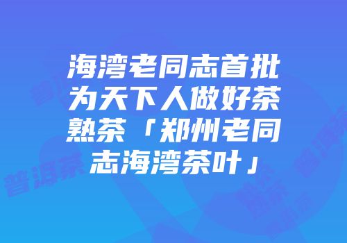 海湾老同志首批为天下人做好茶熟茶「郑州老同志海湾茶叶」