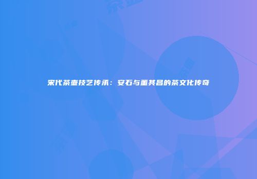 宋代茶壶技艺传承：安石与董其昌的茶文化传奇