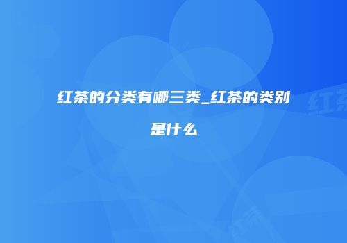红茶的分类有哪三类_红茶的类别是什么