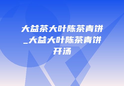 大益茶大叶陈茶青饼_大益大叶陈茶青饼开汤