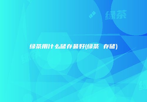 绿茶用什么储存最好(绿茶 存储)