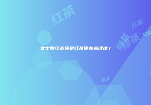女士喝绿茶还是红茶更有益健康？