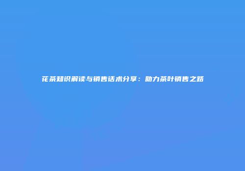 花茶知识解读与销售话术分享：助力茶叶销售之路