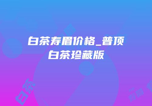 白茶寿眉价格_普顶白茶珍藏版