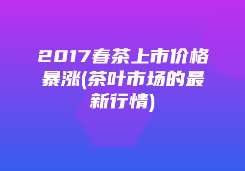 2017春茶上市价格暴涨(茶叶市场的最新行情)