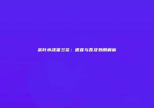 茶叶水浇灌兰花：适宜与否及妙用解析