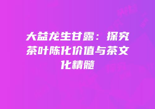 大益龙生甘露：探究茶叶陈化价值与茶文化精髓