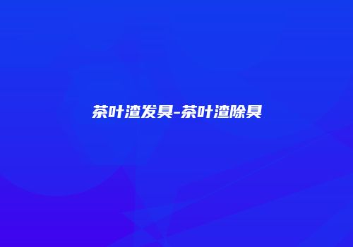茶叶渣发臭-茶叶渣除臭