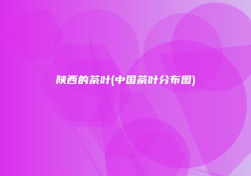 陕西的茶叶(中国茶叶分布图)