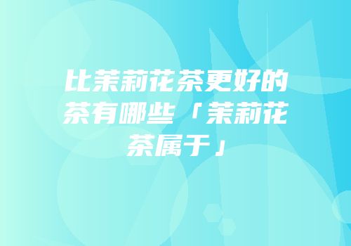 比茉莉花茶更好的茶有哪些「茉莉花茶属于」