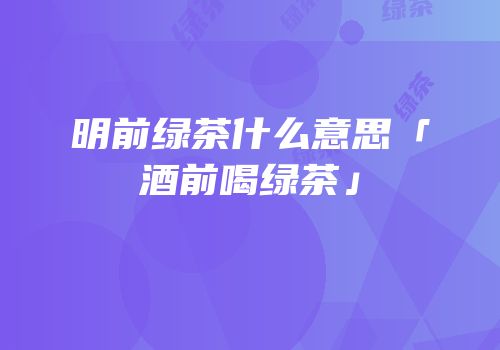 明前绿茶什么意思「酒前喝绿茶」