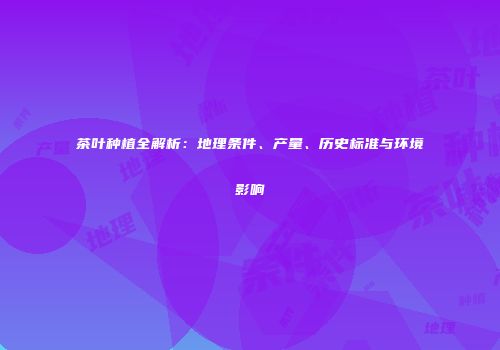 茶叶种植全解析：地理条件、产量、历史标准与环境影响