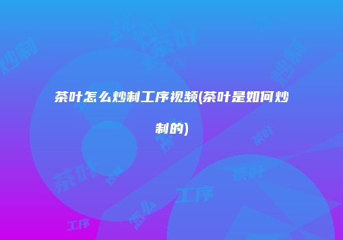 茶叶怎么炒制工序视频(茶叶是如何炒制的)