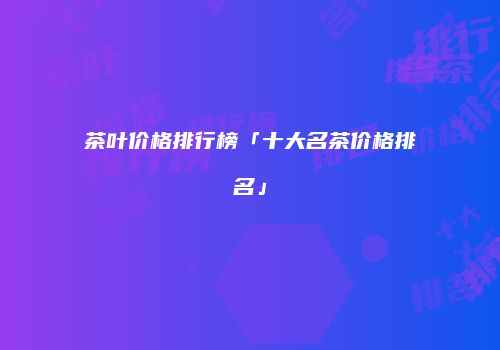 茶叶价格排行榜「十大名茶价格排名」