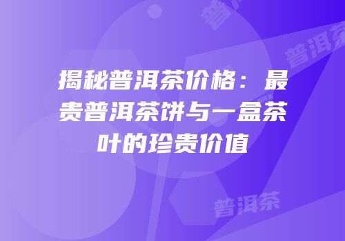揭秘普洱茶价格：最贵普洱茶饼与一盒茶叶的珍贵价值