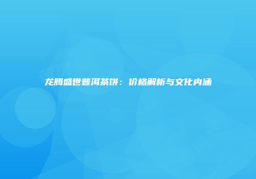 龙腾盛世普洱茶饼：价格解析与文化内涵