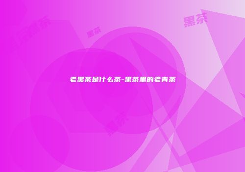 老黑茶是什么茶-黑茶里的老青茶