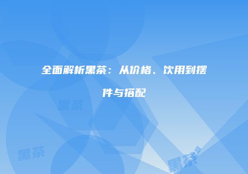 全面解析黑茶：从价格、饮用到摆件与搭配