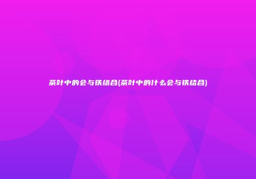 茶叶中的会与铁络合(茶叶中的什么会与铁结合)