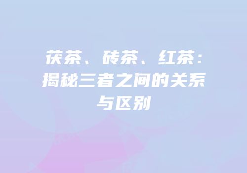 茯茶、砖茶、红茶：揭秘三者之间的关系与区别