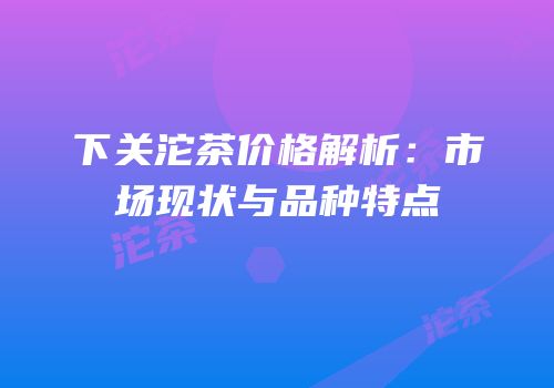 下关沱茶价格解析：市场现状与品种特点