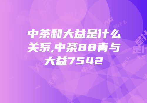 中茶和大益是什么关系,中茶88青与大益7542
