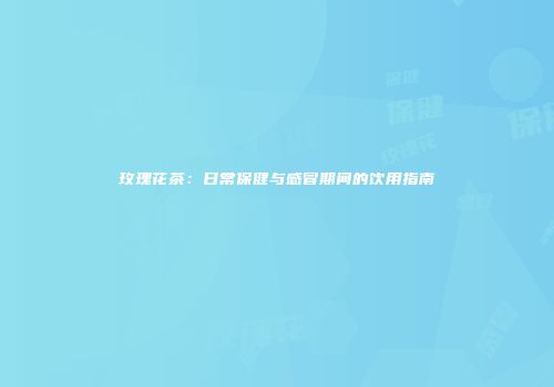 玫瑰花茶：日常保健与感冒期间的饮用指南
