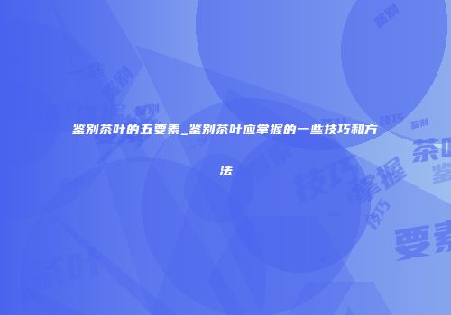 鉴别茶叶的五要素_鉴别茶叶应掌握的一些技巧和方法