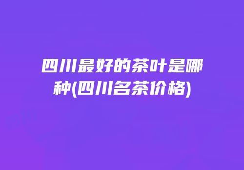 四川最好的茶叶是哪种(四川名茶价格)