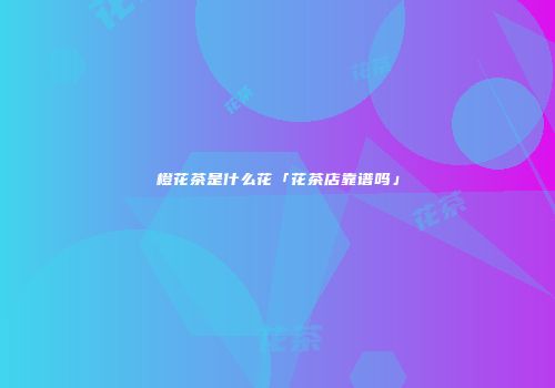 橙花茶是什么花「花茶店靠谱吗」