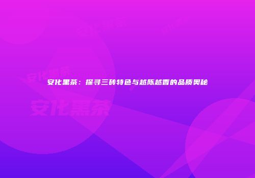 安化黑茶：探寻三砖特色与越陈越香的品质奥秘