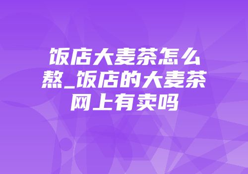 饭店大麦茶怎么熬_饭店的大麦茶网上有卖吗