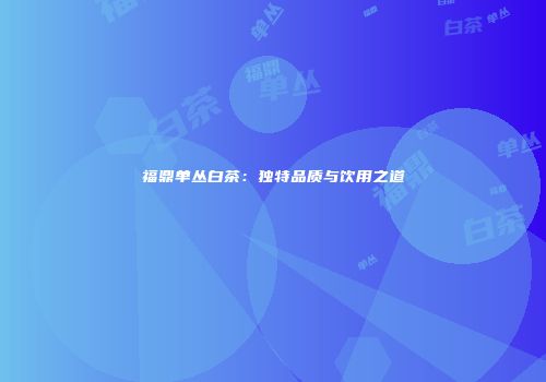 福鼎单丛白茶：独特品质与饮用之道