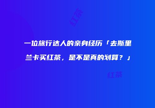 一位旅行达人的亲身经历「去斯里兰卡买红茶，是不是真的划算？」