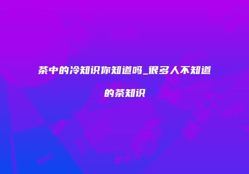 茶中的冷知识你知道吗_很多人不知道的茶知识