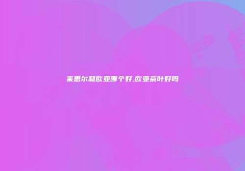 来思尔和欧亚哪个好,欧亚茶叶好吗