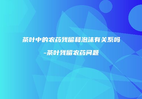 茶叶中的农药残留和泡沫有关系吗-茶叶残留农药问题
