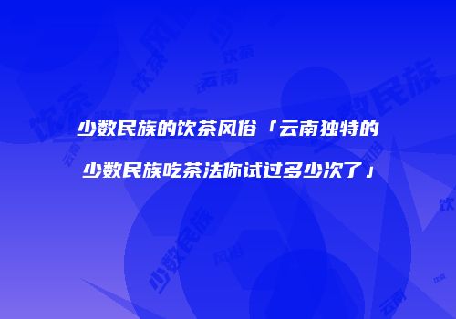 少数民族的饮茶风俗「云南独特的少数民族吃茶法你试过多少次了」