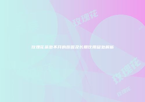 玫瑰花茶泡不开的原因及长期饮用益处解析