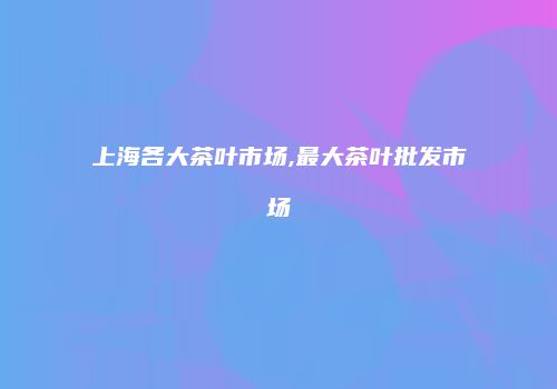 上海各大茶叶市场,最大茶叶批发市场